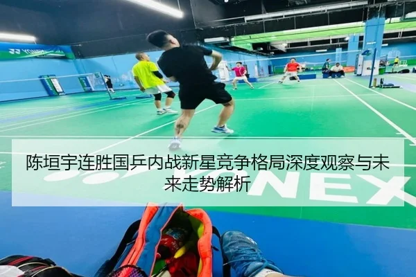 陈垣宇连胜国乒内战新星竞争格局深度观察与未来走势解析