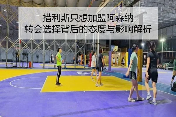 措利斯只想加盟阿森纳 转会选择背后的态度与影响解析