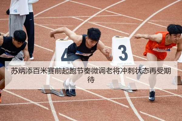 苏炳添百米赛前起跑节奏微调老将冲刺状态再受期待